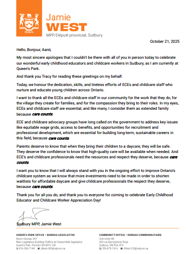 Bonjour, Hello, Aanii, Je tiens à vous présenter mes excuses les plus sincères de ne pas pouvoir être parmi vous en personne aujourd’hui pour célébrer nos merveilleux éducateurs de la petite enfance et les travailleurs en garderie à Sudbury, car je suis actuellement à Queen’s Park. Et merci à Tracy de lire ces salutations en mon nom. Aujourd’hui, nous rendons hommage à la dévotion, aux compétences et aux efforts inlassables des éducateurs et du personnel de garde qui prennent soin et éduquent les jeunes enfants partout en Ontario. Je tiens à remercier tous les éducateurs de la petite enfance et le personnel des garderies de notre communauté pour le travail qu’ils accomplissent, pour le village qu’ils créent pour les familles, et pour la compassion qu’ils apportent à leur rôle. À mes yeux, les éducateurs et le personnel de garde sont essentiels, et comme beaucoup, je les considère comme une famille élargie — car le soin compte. Les groupes de défense des éducateurs et du personnel de garde réclament depuis longtemps que le gouvernement s’attaque à des enjeux clés comme des grilles salariales équitables, l’accès aux avantages sociaux, et des opportunités de recrutement et de développement professionnel — des éléments essentiels pour bâtir des carrières durables à long terme dans ce domaine, car le soin compte. Les parents méritent de savoir que lorsqu’ils confient leurs enfants à une garderie, ceux-ci seront en sécurité. Ils méritent la confiance de savoir que des soins de qualité seront disponibles au moment voulu. Et les éducateurs et professionnels de la garde d’enfants ont besoin des ressources et du respect qu’ils méritent — car le soin compte. Je veux que vous sachiez que je serai toujours à vos côtés dans l’effort continu pour améliorer le système de garde d’enfants en Ontario, car nous savons que davantage d’investissements sont nécessaires pour réduire les listes d’attente pour des services de garde abordables et pour offrir aux professionnels de la petite enfance le respect qu’ils méritent — car le soin compte. Merci pour tout ce que vous faites, et merci à tous d’être venus célébrer la Journée de reconnaissance des éducateurs de la petite enfance et des travailleurs en garderie! Jamie West, député provincial de Sudbury